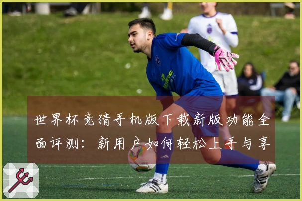 世界杯竞猜手机版下载新版功能全面评测：新用户如何轻松上手与享受赛事直播