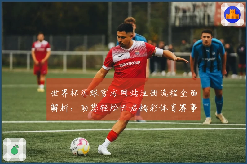 世界杯买球官方网站注册流程全面解析，助您轻松开启精彩体育赛事之旅